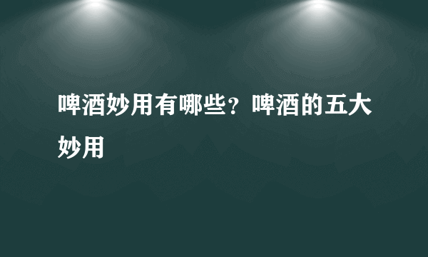 啤酒妙用有哪些？啤酒的五大妙用