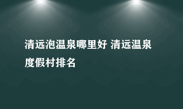 清远泡温泉哪里好 清远温泉度假村排名