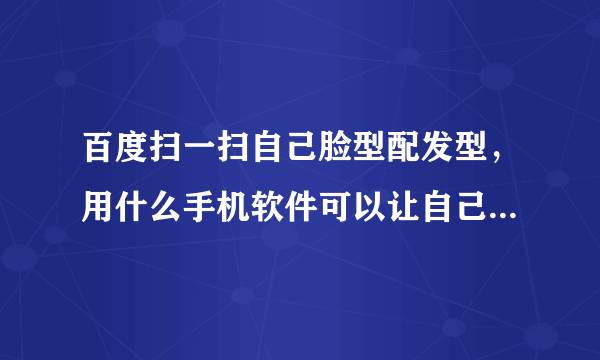 百度扫一扫自己脸型配发型，用什么手机软件可以让自己的脸搭配发型