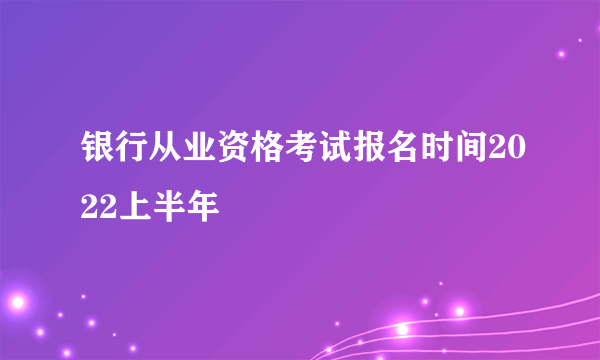 银行从业资格考试报名时间2022上半年