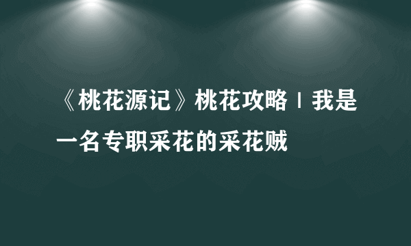 《桃花源记》桃花攻略｜我是一名专职采花的采花贼