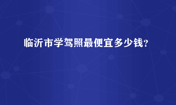 临沂市学驾照最便宜多少钱？