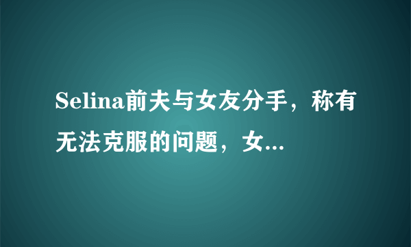 Selina前夫与女友分手，称有无法克服的问题，女方曾患癌