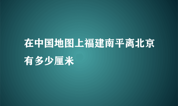 在中国地图上福建南平离北京有多少厘米