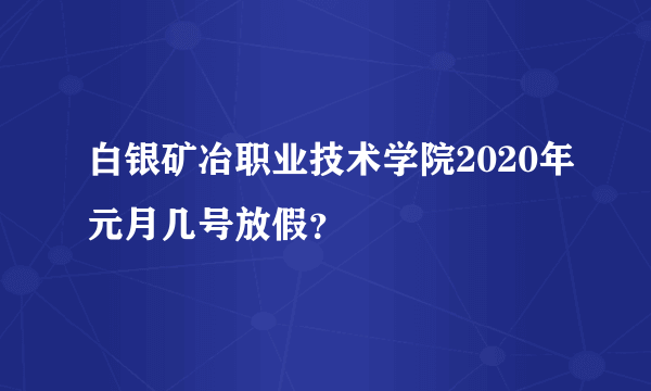 白银矿冶职业技术学院2020年元月几号放假？