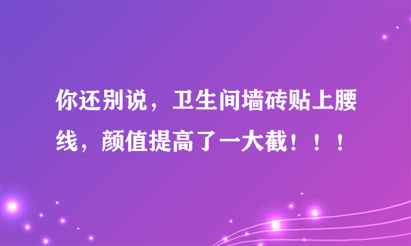 你还别说，卫生间墙砖贴上腰线，颜值提高了一大截！！！