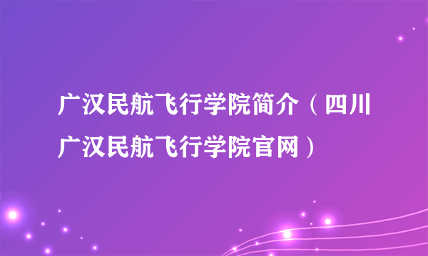 广汉民航飞行学院简介（四川广汉民航飞行学院官网）