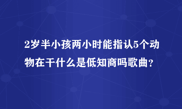 2岁半小孩两小时能指认5个动物在干什么是低知商吗歌曲？