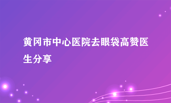 黄冈市中心医院去眼袋高赞医生分享