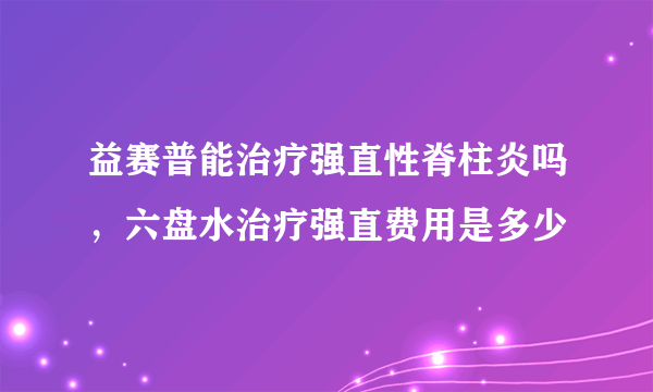 益赛普能治疗强直性脊柱炎吗，六盘水治疗强直费用是多少