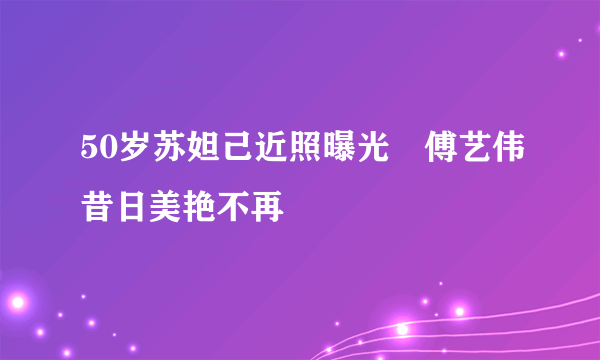 50岁苏妲己近照曝光　傅艺伟昔日美艳不再