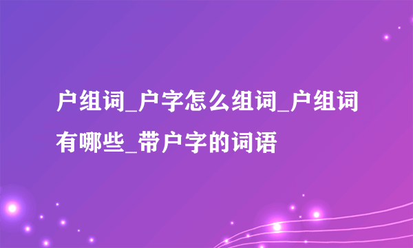 户组词_户字怎么组词_户组词有哪些_带户字的词语