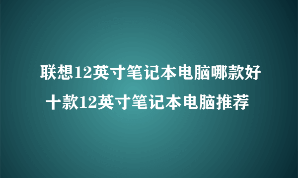 联想12英寸笔记本电脑哪款好 十款12英寸笔记本电脑推荐