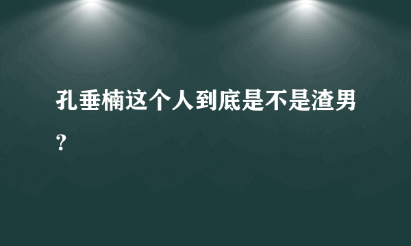 孔垂楠这个人到底是不是渣男？