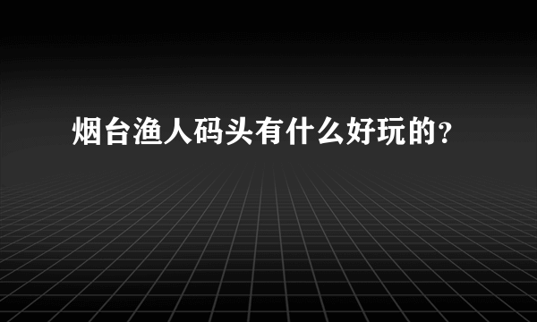 烟台渔人码头有什么好玩的？