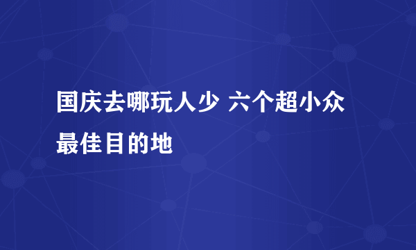 国庆去哪玩人少 六个超小众最佳目的地