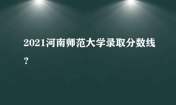 2021河南师范大学录取分数线？