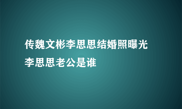 传魏文彬李思思结婚照曝光 李思思老公是谁