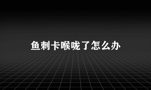 鱼刺卡喉咙了怎么办