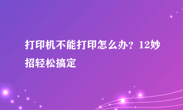 打印机不能打印怎么办？12妙招轻松搞定