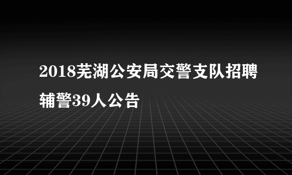 2018芜湖公安局交警支队招聘辅警39人公告