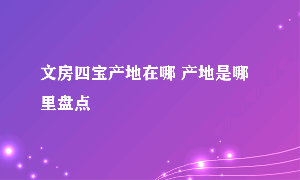 文房四宝产地在哪 产地是哪里盘点