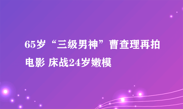 65岁“三级男神”曹查理再拍电影 床战24岁嫩模
