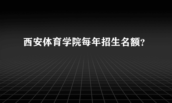 西安体育学院每年招生名额？