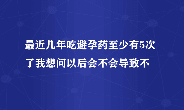 最近几年吃避孕药至少有5次了我想问以后会不会导致不