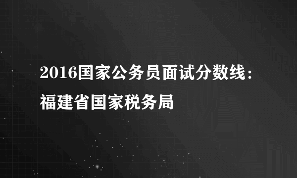 2016国家公务员面试分数线：福建省国家税务局