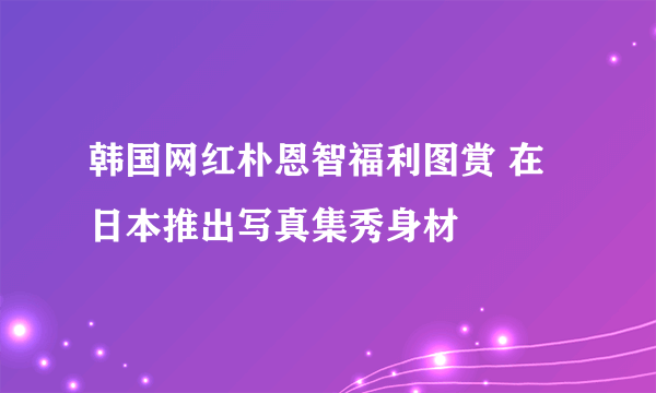 韩国网红朴恩智福利图赏 在日本推出写真集秀身材