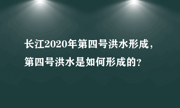 长江2020年第四号洪水形成，第四号洪水是如何形成的？