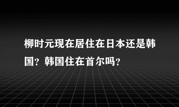 柳时元现在居住在日本还是韩国？韩国住在首尔吗？