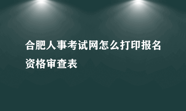 合肥人事考试网怎么打印报名资格审查表