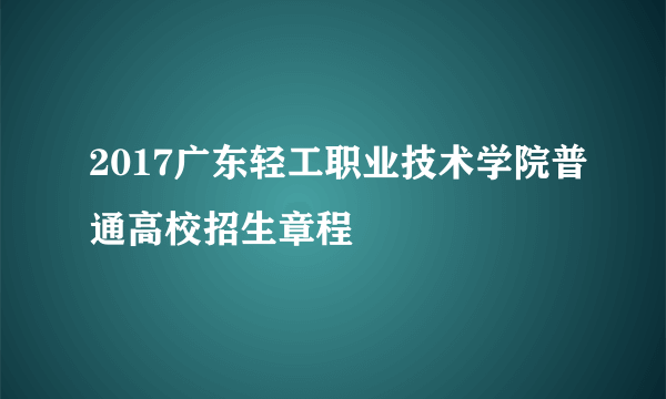 2017广东轻工职业技术学院普通高校招生章程