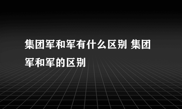 集团军和军有什么区别 集团军和军的区别