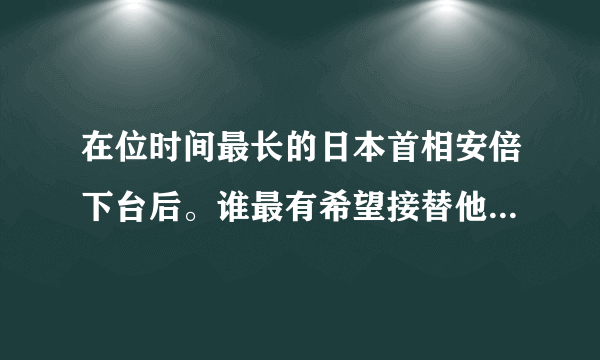 在位时间最长的日本首相安倍下台后。谁最有希望接替他的位置？