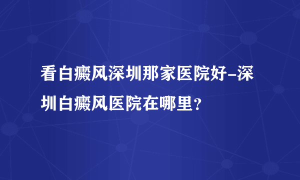 看白癜风深圳那家医院好-深圳白癜风医院在哪里？