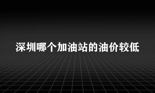 深圳哪个加油站的油价较低