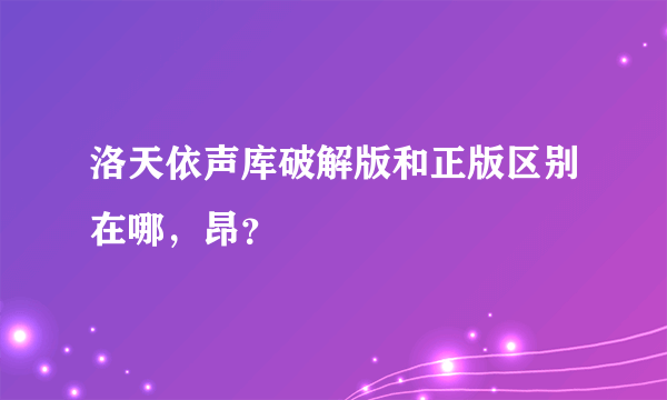 洛天依声库破解版和正版区别在哪，昂？