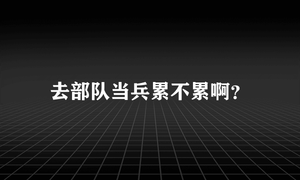 去部队当兵累不累啊？