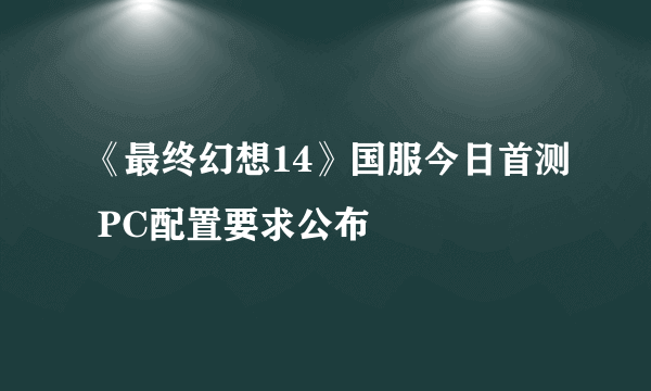 《最终幻想14》国服今日首测 PC配置要求公布