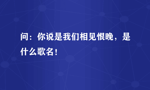 问：你说是我们相见恨晚，是什么歌名！