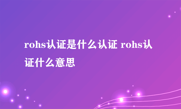 rohs认证是什么认证 rohs认证什么意思