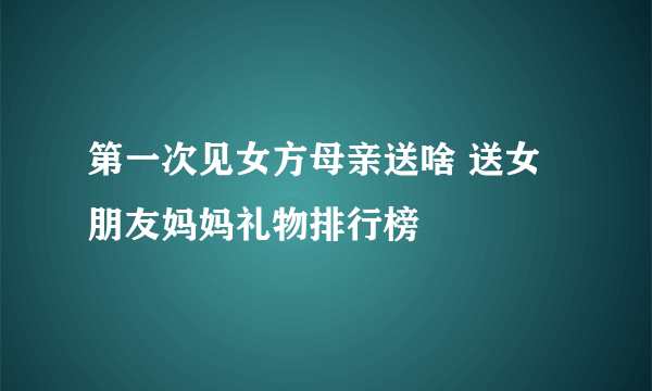 第一次见女方母亲送啥 送女朋友妈妈礼物排行榜