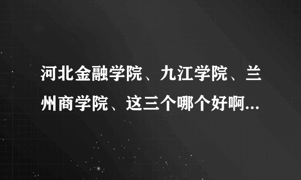 河北金融学院、九江学院、兰州商学院、这三个哪个好啊 ？？？？本人现在要报考求帮助啊