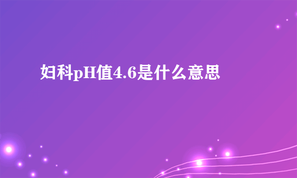 妇科pH值4.6是什么意思