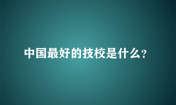 中国最好的技校是什么？