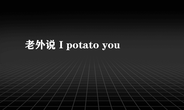 老外说 I potato you