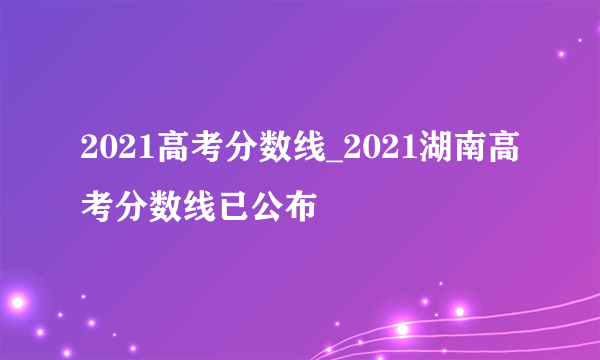 2021高考分数线_2021湖南高考分数线已公布